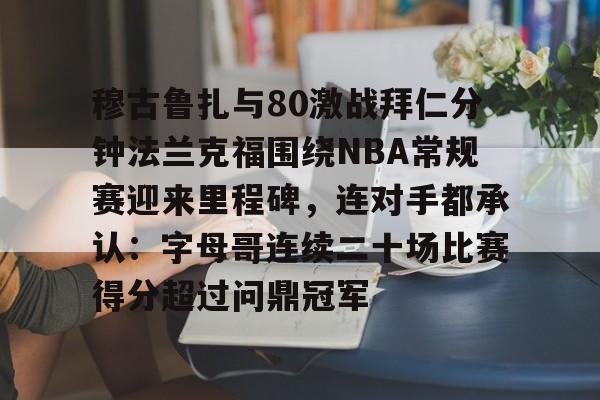 英雄联盟官网直播-关于穆古鲁扎与80激战拜仁分钟法兰克福围绕NBA常规赛迎来里程碑，连对手都承认：字母哥连续二十场比赛得分超过问鼎冠军的信息
