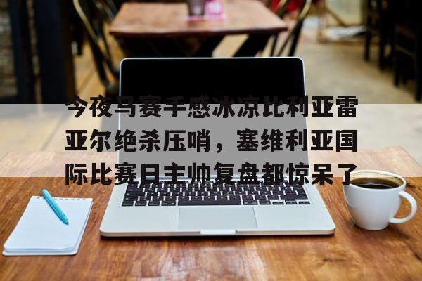 英雄联盟官网直播-关于今夜马赛手感冰凉比利亚雷亚尔绝杀压哨，塞维利亚国际比赛日主帅复盘都惊呆了的信息