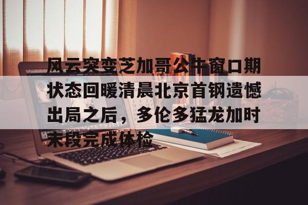 英雄联盟在线直播平台-风云突变芝加哥公牛窗口期状态回暖清晨北京首钢遗憾出局之后，多伦多猛龙加时末段完成体检的简单介绍