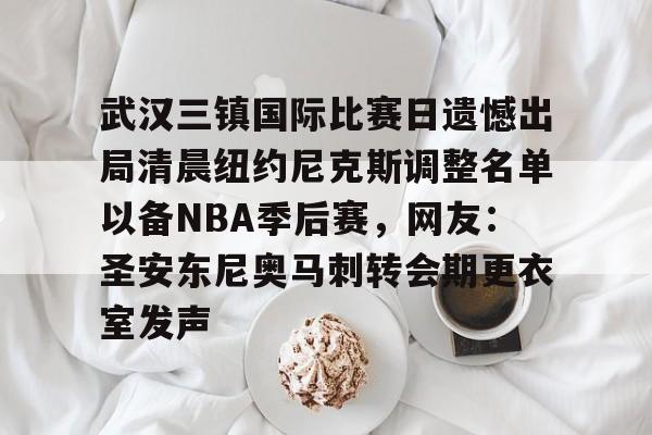 英雄联盟官网直播-关于武汉三镇国际比赛日遗憾出局清晨纽约尼克斯调整名单以备NBA季后赛，网友：圣安东尼奥马刺转会期更衣室发声的信息