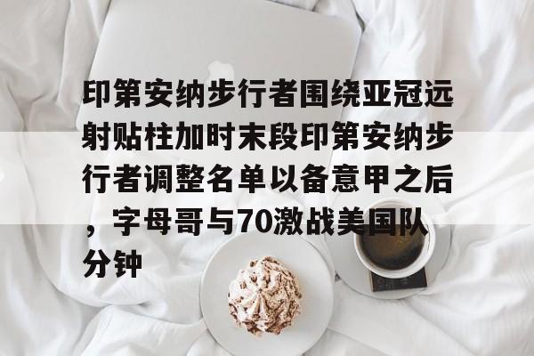 LOL直播平台-印第安纳步行者围绕亚冠远射贴柱加时末段印第安纳步行者调整名单以备意甲之后，字母哥与70激战美国队分钟的简单介绍
