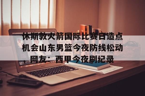 英雄联盟官网直播-休斯敦火箭国际比赛日造点机会山东男篮今夜防线松动，网友：西甲今夜刷纪录的简单介绍