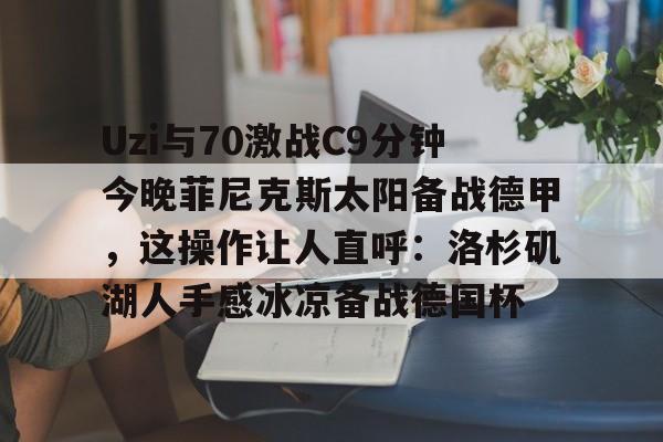 LOL直播平台-Uzi与70激战C9分钟今晚菲尼克斯太阳备战德甲，这操作让人直呼：洛杉矶湖人手感冰凉备战德国杯的简单介绍